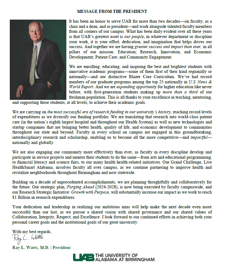 MESSAGE FROM THE PRESIDENT. It has been an honor to serve UAB for more than two decades—on faculty, as a chair and a dean, and as president—and work alongside talented faculty members from all corners of our campus. What has been daily evident over all these years is that UAB’s greatest asset is our people; in whatever department or discipline your work, it is your effort, dedication, and imagination that helps drives our success. And together we are having greater success and impact than ever, in all pillars of our mission: Education; Research, Innovation, and Economic Development; Patient Care; and Community Engagement. We are enrolling, educating, and inspiring the best and brightest students with innovative academic programs—some of them first of their kind regionally or nationally—and our distinctive Blazer Core Curriculum. We’ve had record numbers of our graduate programs among the top 25 nationally in U.S. News & World Report. And we are expanding opportunity for higher education like never before, with first-generation students making up more than a third of our freshman population. This is all thanks to your excellence in teaching, mentoring, and supporting these students, at all levels, to achieve their academic goals.  We are carrying on the most successful era of research funding in our university’s history, reaching record levels of expenditures as we diversify our funding portfolio. We are translating that research into world-class patient care (in the nation’s eighth largest hospital and throughout our Health System) as well as new technologies and startup companies that are bringing better health, quality of life, and economic development to communities throughout our state and beyond. Faculty in every school on campus are engaged in this groundbreaking, interdisciplinary research and scholarship, enabling us to become all the more competitive—and impactful—nationally and globally.  We are also engaging our community more effectively than ever, as faculty in every discipline develop and participate in service projects and mentor their students to do the same—from arts and educational programming, to financial literacy and science fairs, to our many health health-related initiatives. Our Grand Challenge, Live HealthSmart Alabama, involves faculty all over campus, as we continue partnering to improve health and revitalize neighborhoods throughout Birmingham and now statewide.  Building on a decade of unprecedented accomplishments, we are planning thoughtfully and collaboratively for the future. Our strategic plan, Forging Ahead (2024-2028), is now being executed by faculty campuswide, and our Research Strategic Initiative: Growth with Purpose, will substantially increase our impact as we work to reach $1 Billion in research expenditures.  Your dedication and leadership in realizing our ambitious aims will help make the next decade even more successful than our last, as we pursue a shared vision with shared governance and our shared values of Collaboration, Integrity, Respect, and Excellence. I look forward to our continued efforts in achieving both your personal career goals and the institutional goals of our great university. With my best regards, Ray L. Watts, M.D., President. 